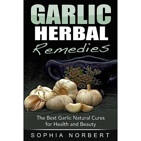 Garlic Herbal Remedies - The Best Garlic Natural Cures for Health and Beauty, Sophia Norbert