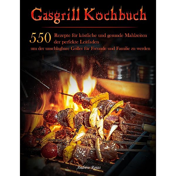 Gasgrill Kochbuch : 550 Rezepte für köstliche und gesunde Mahlzeiten, der perfekte Leitfaden, um der unschlagbare Griller für Freunde und Familie zu werden, Andrew Rojas