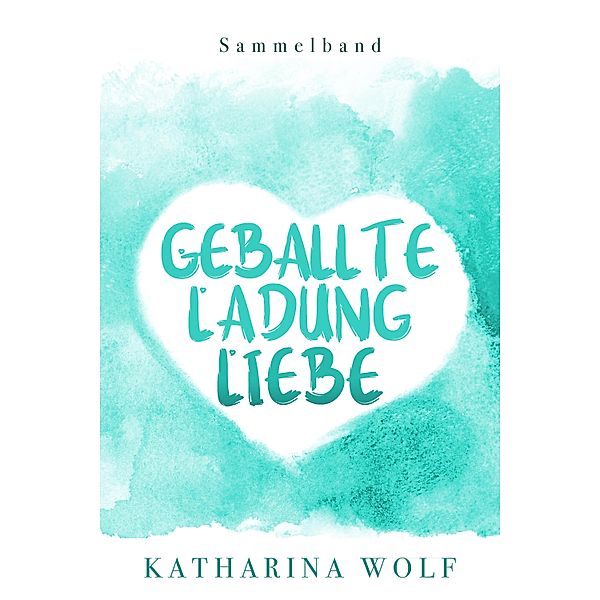 Geballte Ladung Liebe - Katharina Wolf Sammelband, Katharina Wolf