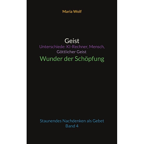 Geist - Unterschiede: KI-Rechner, Mensch, Göttlicher Geist - Wunder der Schöpfung / Wunder der Schöpfung Bd.4, Maria Wolf