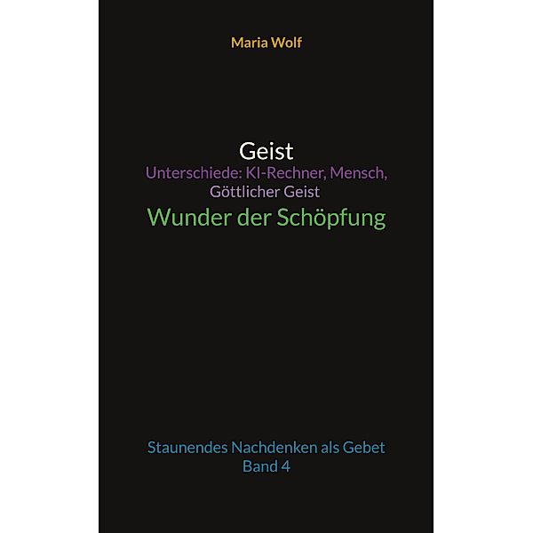 Geist - Unterschiede: KI-Rechner, Mensch, Göttlicher Geist - Wunder der Schöpfung / Wunder der Schöpfung Bd.4, Maria Wolf