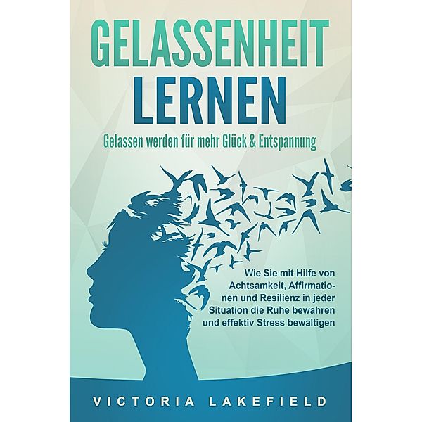 GELASSENHEIT LERNEN - Gelassen werden für mehr Glück & Entspannung: Wie Sie mit Hilfe von Achtsamkeit, Affirmationen und Resilienz in jeder Situation die Ruhe bewahren und effektiv Stress bewältigen, Victoria Lakefield