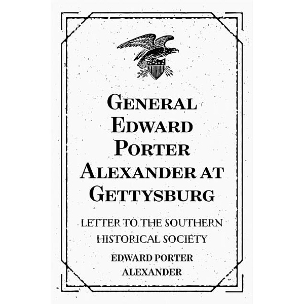 General Edward Porter Alexander at Gettysburg: Letter to the Southern Historical Society, Edward Porter Alexander