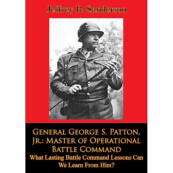 General George S. Patton, Jr.: Master of Operational Battle Command. What Lasting Battle Command Lessons Can We Learn From Him?, Jeffrey R. Sanderson