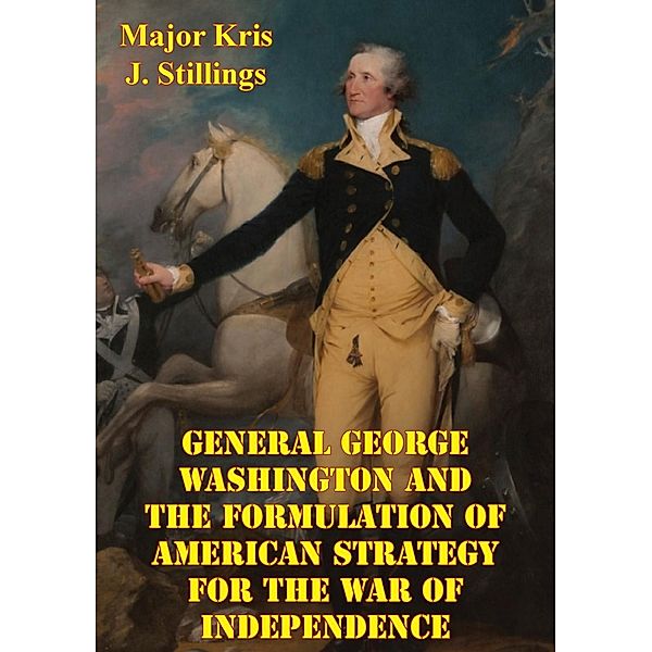 General George Washington And The Formulation Of American Strategy For The War Of Independence, Major Kris J. Stillings Usmc