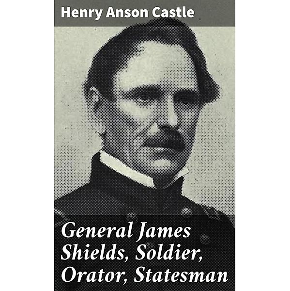 General James Shields, Soldier, Orator, Statesman, Henry Anson Castle