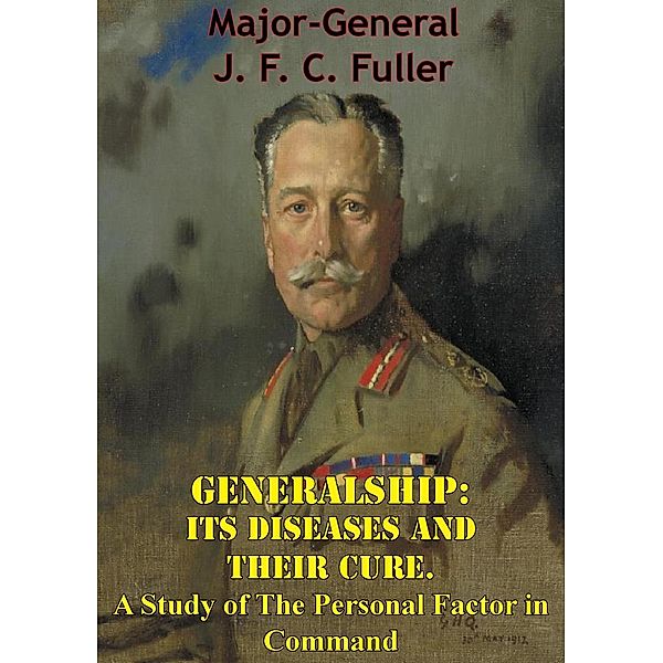Generalship: Its Diseases and Their Cure. A Study of The Personal Factor in Command, Major-General J. F. C. Fuller