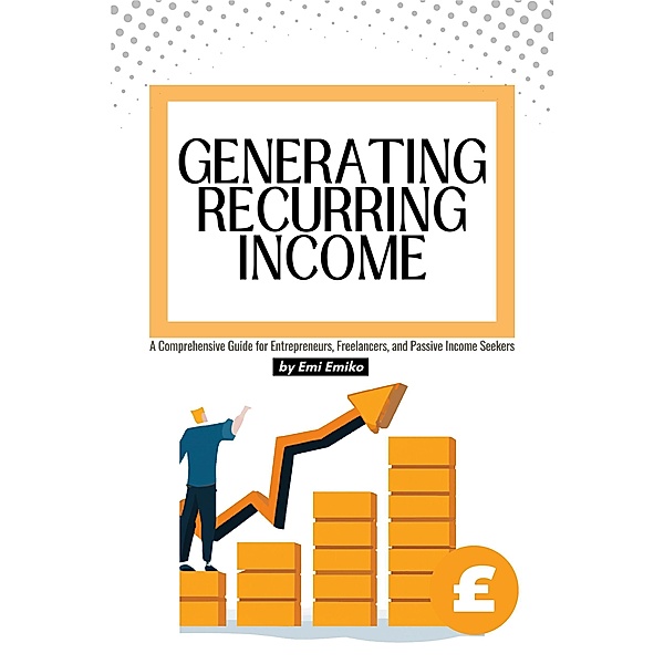 Generating Recurring Income: A Comprehensive Guide for Entrepreneurs, Freelancers, and Passive Income Seekers, Emi Emiko