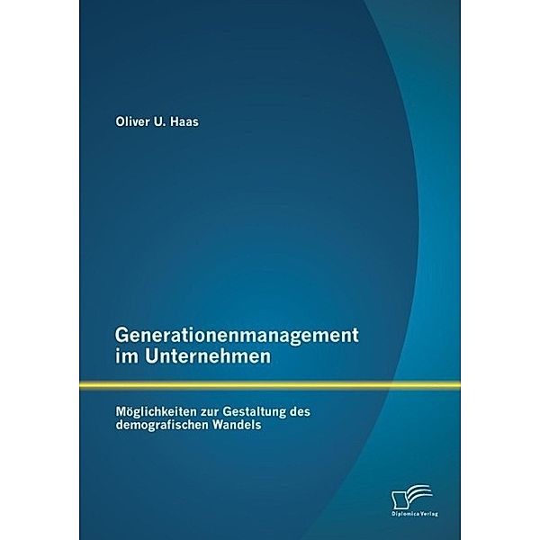 Generationenmanagement im Unternehmen: Möglichkeiten zur Gestaltung des demografischen Wandels, Oliver U. Haas