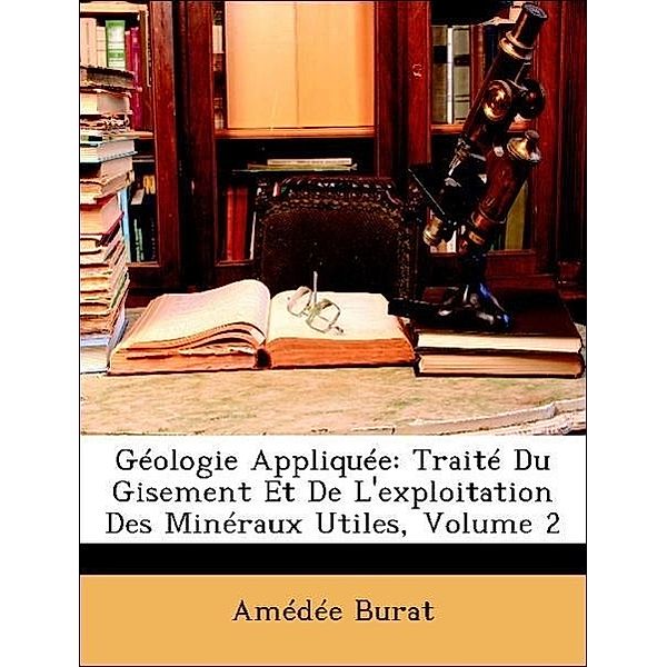 Geologie Appliquee: Traite Du Gisement Et de L'Exploitation Des Mineraux Utiles, Volume 2, Amde Burat, Amedee Burat