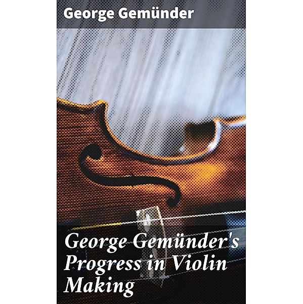 George Gemünder's Progress in Violin Making, George Gemünder