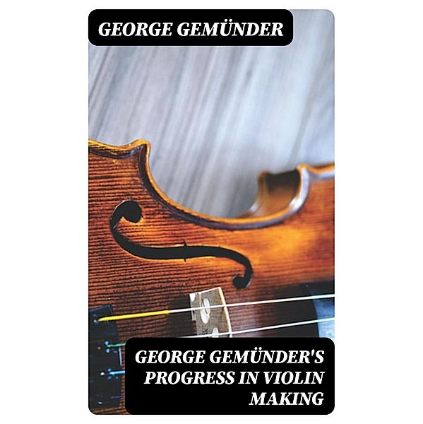George Gemünder's Progress in Violin Making, George Gemünder