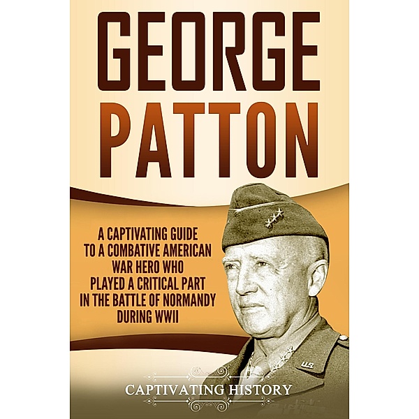 George Patton: A Captivating Guide to a Combative American War Hero Who Played a Critical Part in the Battle of Normandy During WWII, Captivating History