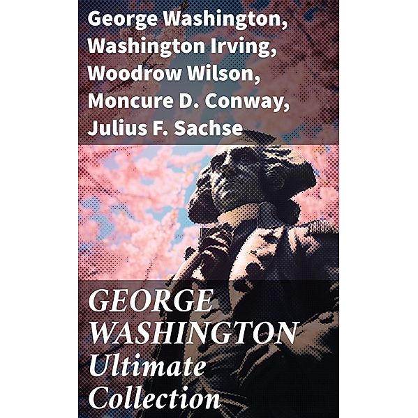 GEORGE WASHINGTON Ultimate Collection, George Washington, Washington Irving, Woodrow Wilson, Moncure D. Conway, Julius F. Sachse