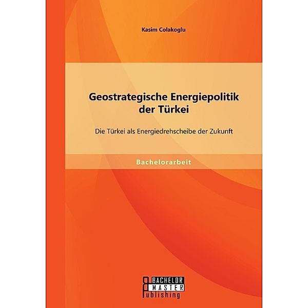 Geostrategische Energiepolitik der Türkei: Die Türkei als Energiedrehscheibe der Zukunft, Kasim Colakoglu