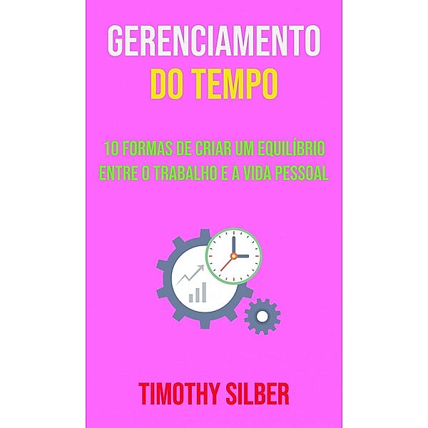 Gerenciamento Do Tempo : 10 Formas De Criar Um Equilíbrio Entre O Trabalho E A Vida Pessoal, Timothy Silber
