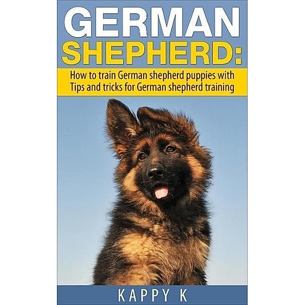 German Shepherd Training: How to Train German Shepherd Puppies with Tips & Tricks for German Shepherd Training, Kappy K