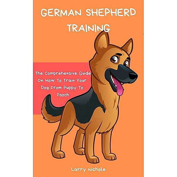 German Shepherd Training - The Comprehensive Guide On How To Train Your Dog From Puppy To Pooch, Larry Nichole