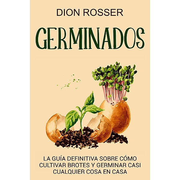 Germinados: La guía definitiva sobre cómo cultivar brotes y germinar casi cualquier cosa en casa, Dion Rosser