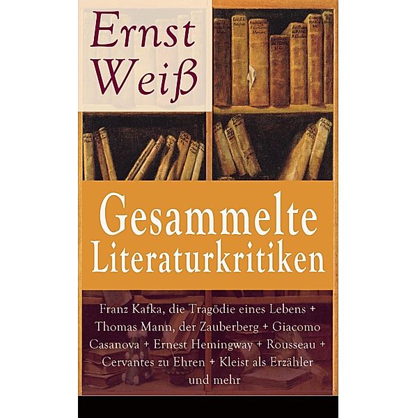 Gesammelte Literaturkritiken: Franz Kafka, die Tragödie eines Lebens + Thomas Mann, der Zauberberg + Giacomo Casanova + Ernest Hemingway + Rousseau + Cervantes zu Ehren + Kleist als Erzähler und mehr, Ernst Weiß