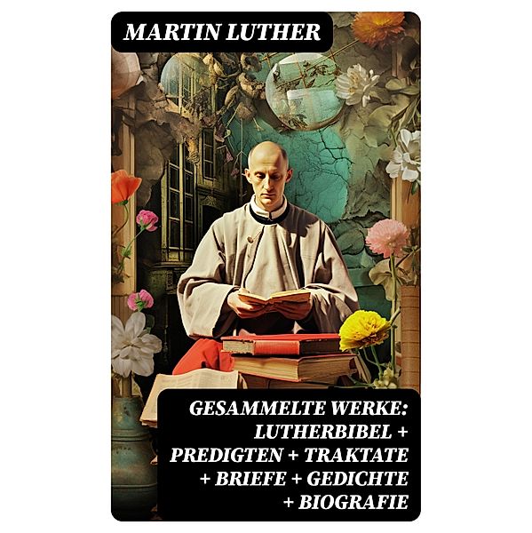 Gesammelte Werke: Lutherbibel + Predigten + Traktate + Briefe + Gedichte + Biografie, Martin Luther