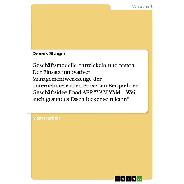 Geschäftsmodelle entwickeln und testen. Der Einsatz innovativer Managementwerkzeuge der unternehmerischen Praxis am Beispiel der Geschäftsidee Food-APP YAM YAM - Weil auch gesundes Essen lecker sein kann, Dennis Staiger