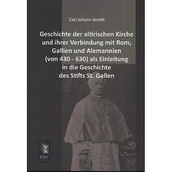 Geschichte der altirischen Kirche und ihrer Verbindung mit Rom, Gallien und Alemannien (von 430 - 630) als Einleitung in die Geschichte des Stifts St. Gallen, Carl J. Greith