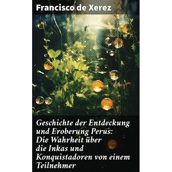 Geschichte der Entdeckung und Eroberung Perus: Die Wahrheit über die Inkas und Konquistadoren von einem Teilnehmer, Francisco De Xerez