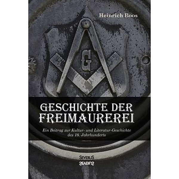 Geschichte der Freimaurerei: Ein Beitrag zur Kultur- und Literatur-Geschichte des 18. Jahrhunderts, Heinrich Boos