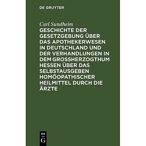 Geschichte der Gesetzgebung über das Apothekerwesen in Deutschland und der Verhandlungen in dem Großherzogthum Hessen über das Selbstausgeben homöopathischer Heilmittel durch die Ärzte, Carl Sundheim