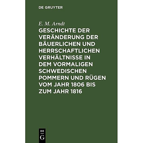 Geschichte der Veränderung der bäuerlichen und herrschaftlichen Verhältnisse in dem vormaligen Schwedischen Pommern und Rügen vom Jahr 1806 bis zum Jahr 1816, E. M. Arndt