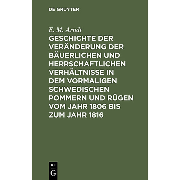 Geschichte der Veränderung der bäuerlichen und herrschaftlichen Verhältnisse in dem vormaligen Schwedischen Pommern und Rügen vom Jahr 1806 bis zum Jahr 1816, E. M. Arndt