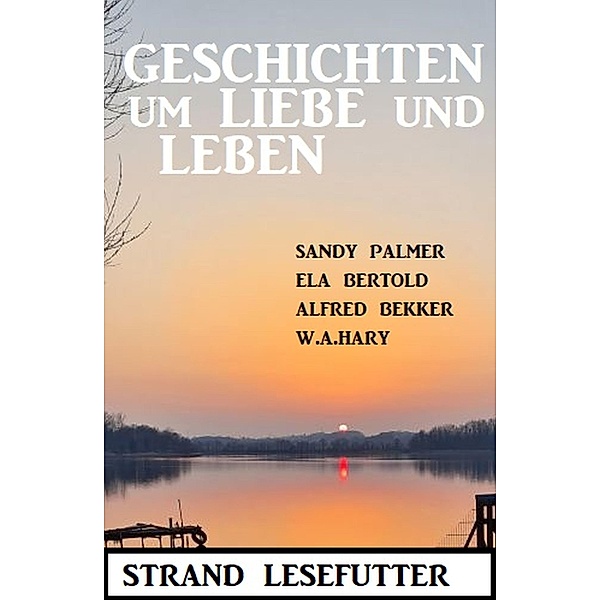 Geschichten um Liebe und Leben: Strand Lesefutter, Alfred Bekker, Ela Bertold, W. A. Hary, Sandy Palmer