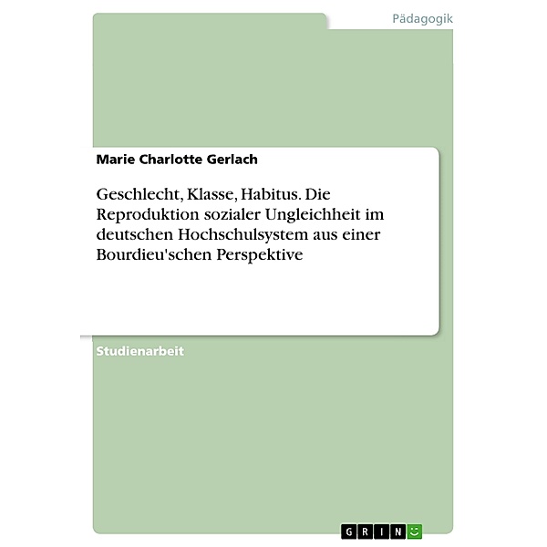 Geschlecht, Klasse, Habitus. Die Reproduktion sozialer Ungleichheit im deutschen Hochschulsystem aus einer Bourdieu'schen Perspektive, Marie Charlotte Gerlach