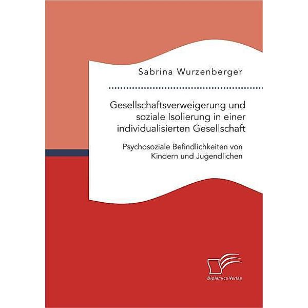 Gesellschaftsverweigerung und soziale Isolierung in einer individualisierten Gesellschaft: Psychosoziale Befindlichkeiten von Kindern und Jugendlichen, Sabrina Wurzenberger