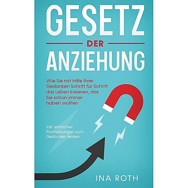 Gesetz der Anziehung: Wie Sie mit Hilfe Ihrer Gedanken Schritt für Schritt das Leben kreieren, das Sie schon immer haben wollten - inkl. einfacher Praxisübungen zum Gedanken lenken, Ina Roth