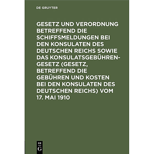 Gesetz und Verordnung betreffend die Schiffsmeldungen bei den Konsulaten des Deutschen Reichs sowie das Konsulatsgebührengesetz (Gesetz, betreffend die Gebühren und Kosten bei den Konsulaten des Deutschen Reichs) vom 17. Mai 1910