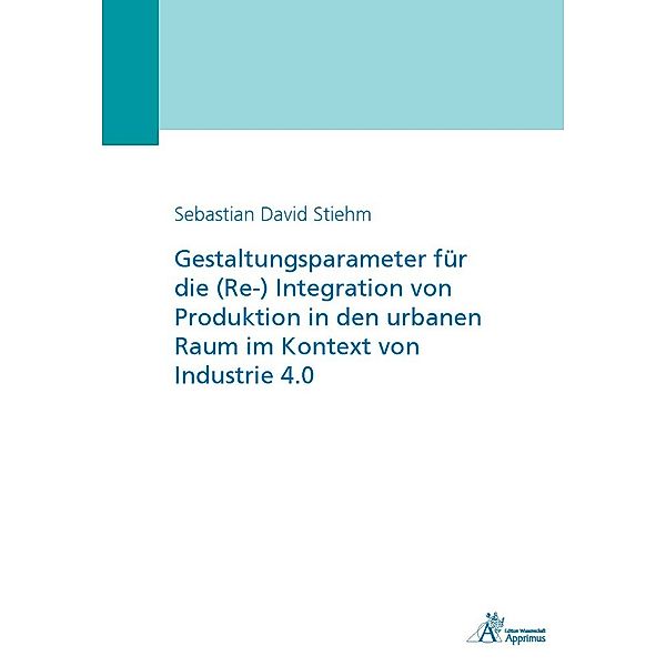 Gestaltungsparameter für die (Re-) Integration von Produktion in den urbanen Raum im Kontext von Industrie 4.0, Sebastian David Stiehm