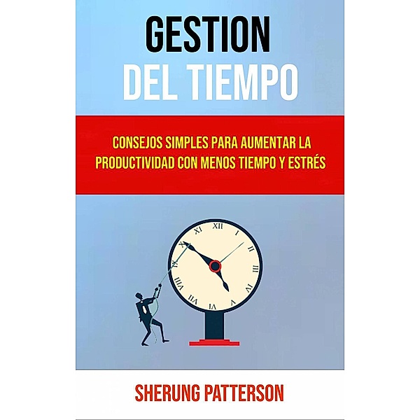 Gestión Del Tiempo: Consejos Simples Para Aumentar La Productividad Con Menos Tiempo Y Estrés, Sherung Patterson