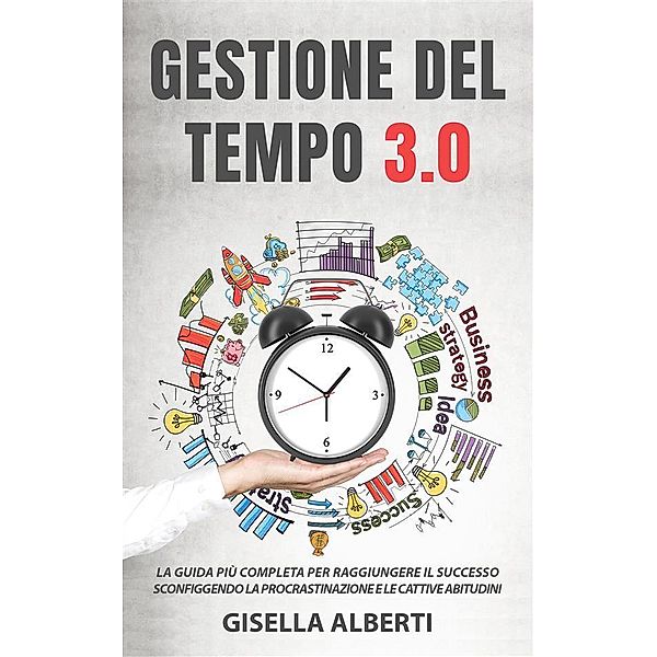 GESTIONE DEL TEMPO 3.0; La guida più completa per raggiungere il successo sconfiggendo la procrastinazione e le cattive abitudini, Gisella Alberti