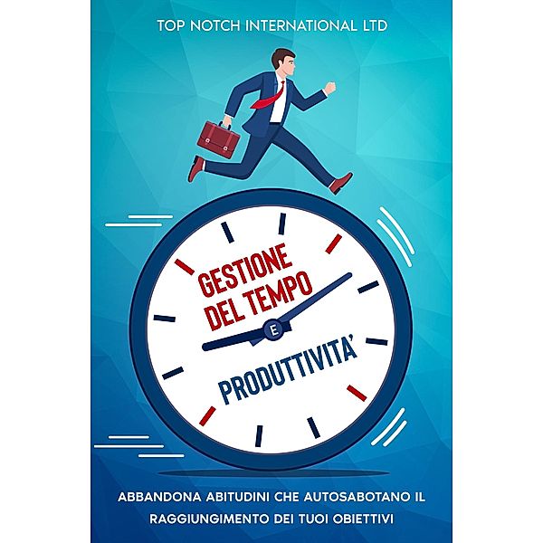 Gestione del tempo e produttività: Abbandona le abitudini che autosabotano il raggiungimento dei tuoi obiettivi, Top Notch International Ltd