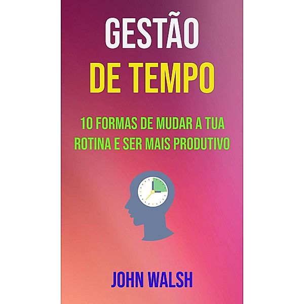 Gestão De Tempo - 10 Formas De Mudar A Tua Rotina E Ser Mais Produtivo, John Walsh