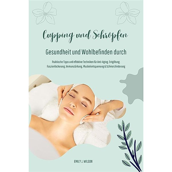 Gesundheit und Wohlbefinden durch Schröpfen und Cupping (Praktische Tipps und effektive Techniken für Anti-Aging, Entgiftung, Faszienlockerung, Immunstärkung, Muskelentspannung und Schmerzlinderung), Emily J. Wilson