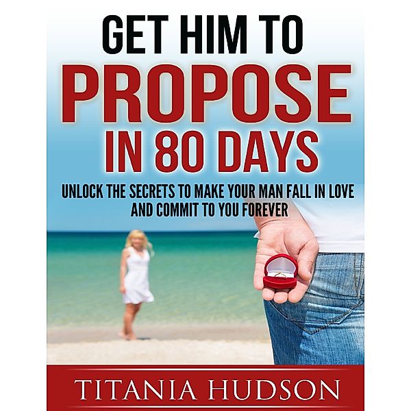Get Him to Propose in 80 Days - Unlock the Secrets to Make Your Man Fall in Love and Commit to You Forever, Titania Hudson
