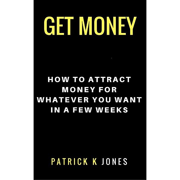 Get Money: How to Attract Money for Whatever You Want in a Few Weeks, Patrick K. Jones