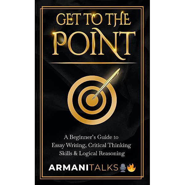 Get To The Point: A Beginner's Guide to Essay Writing, Critical Thinking Skills & Logical Reasoning, Armani Talks