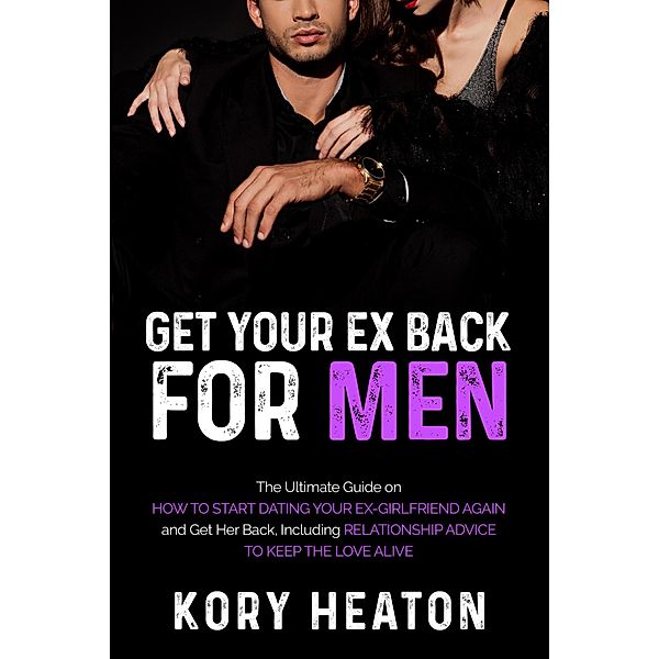 Get Your Ex Back for Men: The Ultimate Guide on How to Start Dating Your Ex-Girlfriend Again and Get Her Back, Including Relationship Advice to Keep the Love Alive, Kory Heaton