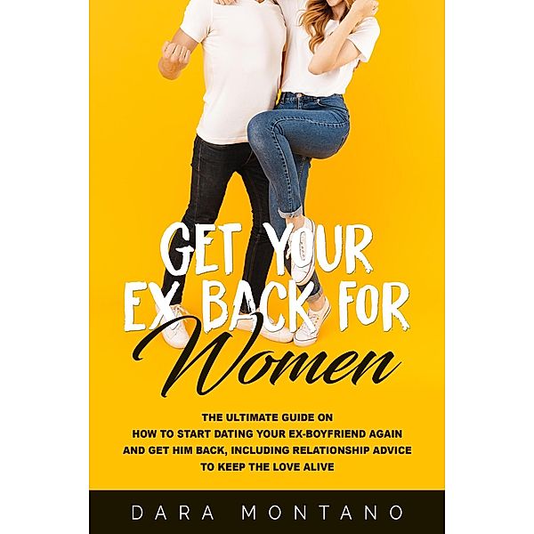 Get Your Ex Back for Women: The Ultimate Guide on How to Start Dating Your Ex-Boyfriend Again and Get Him Back, Including Relationship Advice to Keep the Love Alive, Dara Montano