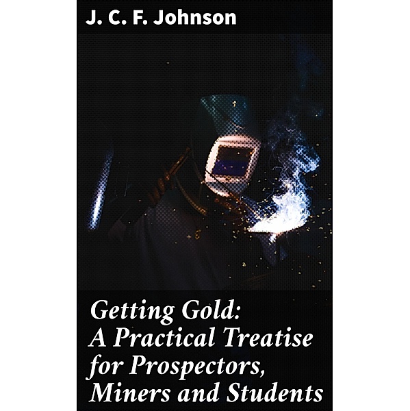 Getting Gold: A Practical Treatise for Prospectors, Miners and Students, J. C. F. Johnson