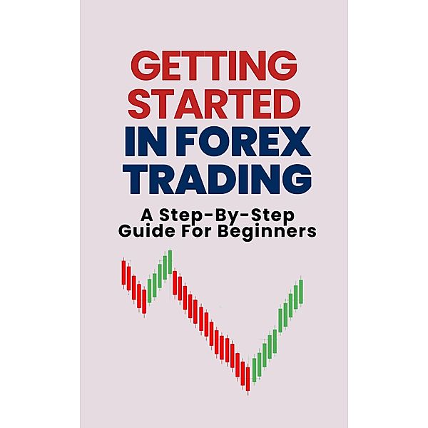 Getting Started In Forex Trading: A Step-By-Step Guide For Beginners, Alex T. George